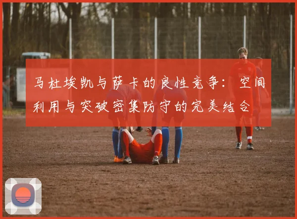 马杜埃凯与萨卡的良性竞争：空间利用与突破密集防守的完美结合