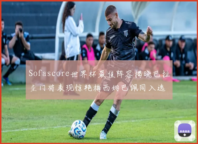 Sofascore世界杯最佳阵容揭晓巴拉圭门将表现惊艳梅西姆巴佩同入选