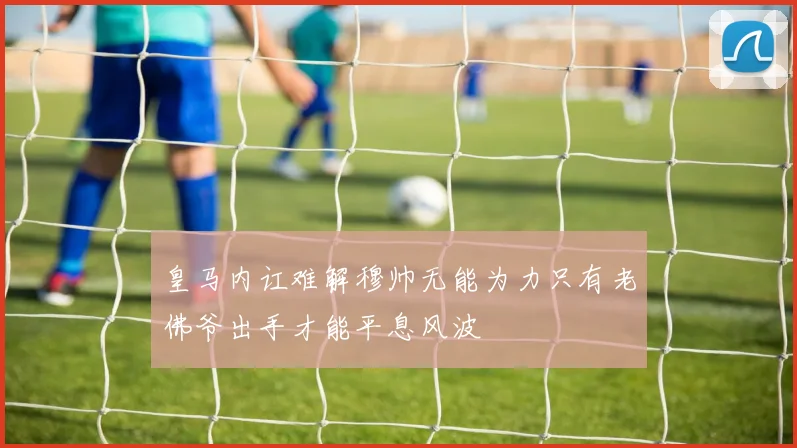 皇马内讧难解穆帅无能为力只有老佛爷出手才能平息风波