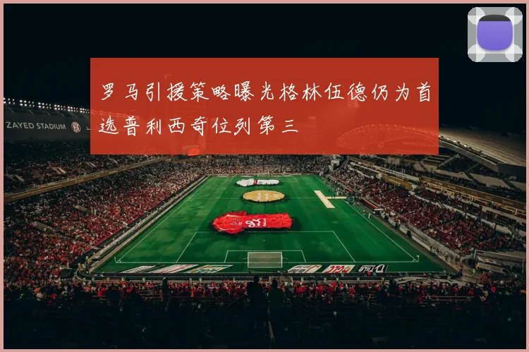 罗马引援策略曝光格林伍德仍为首选普利西奇位列第三