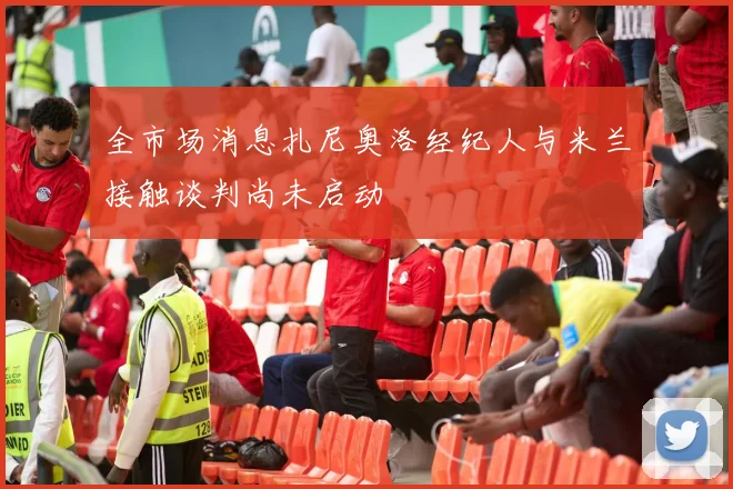 全市场消息扎尼奥洛经纪人与米兰接触谈判尚未启动