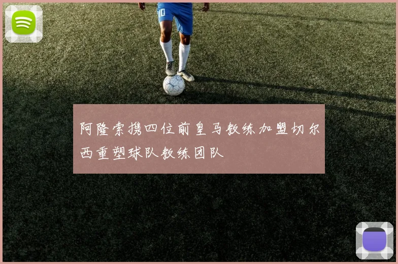阿隆索携四位前皇马教练加盟切尔西重塑球队教练团队