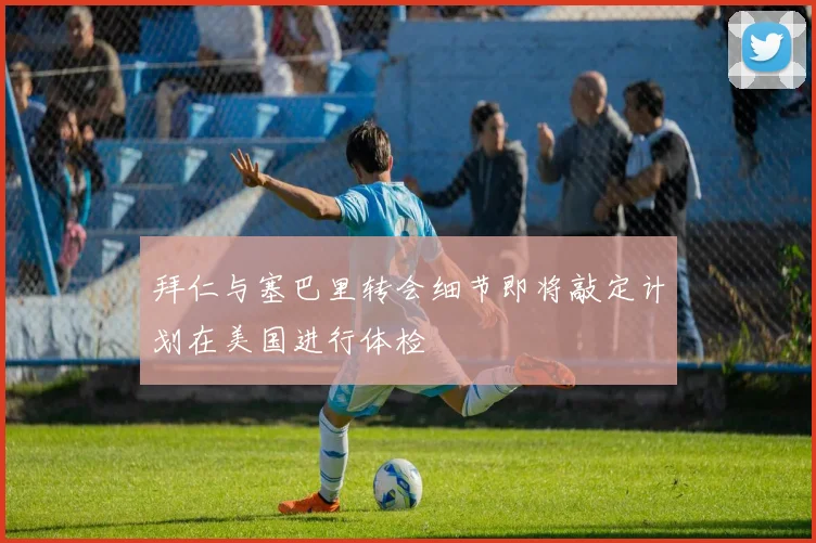 拜仁与塞巴里转会细节即将敲定计划在美国进行体检
