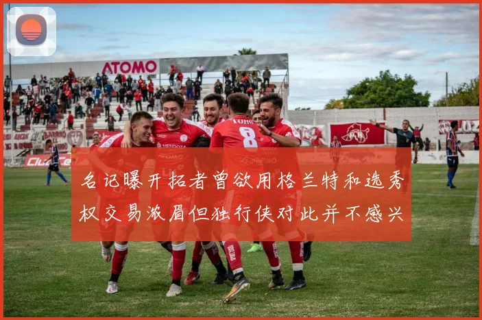 名记曝开拓者曾欲用格兰特和选秀权交易浓眉但独行侠对此并不感兴趣