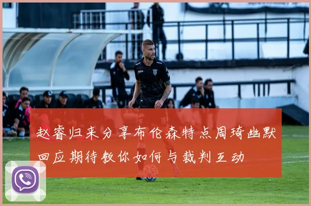 赵睿归来分享布伦森特点周琦幽默回应期待教你如何与裁判互动