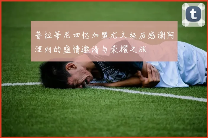 普拉蒂尼回忆加盟尤文经历感谢阿涅利的盛情邀请与荣耀之旅