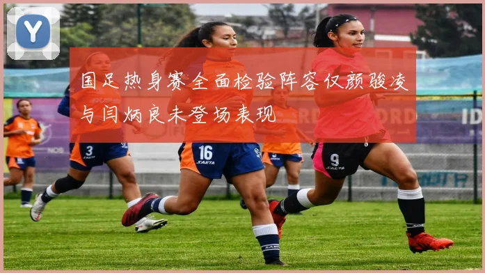 国足热身赛全面检验阵容仅颜骏凌与闫炳良未登场表现