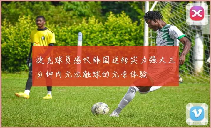 捷克球员感叹韩国逆转实力强大三分钟内无法触球的无奈体验