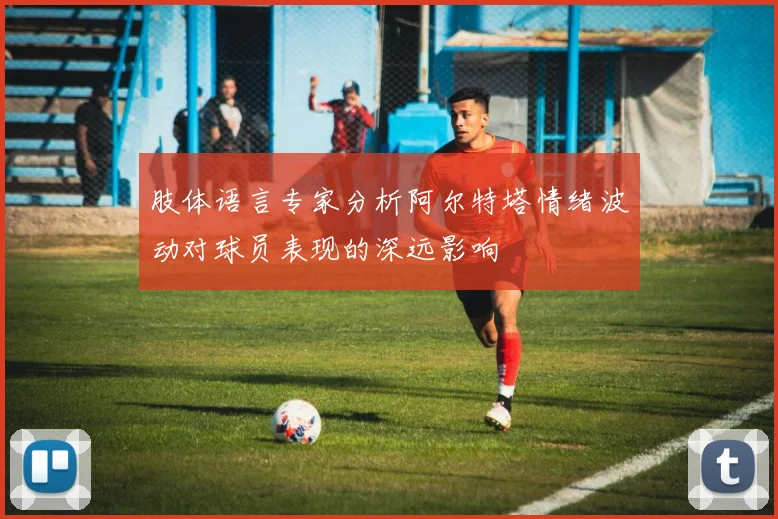肢体语言专家分析阿尔特塔情绪波动对球员表现的深远影响