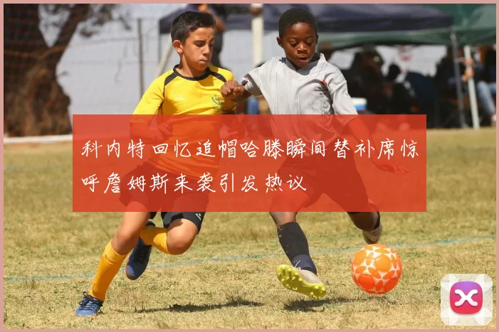 科内特回忆追帽哈滕瞬间替补席惊呼詹姆斯来袭引发热议