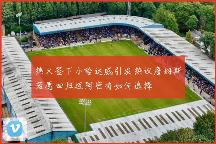 热火签下小哈达威引发热议詹姆斯若愿回归迈阿密将如何选择