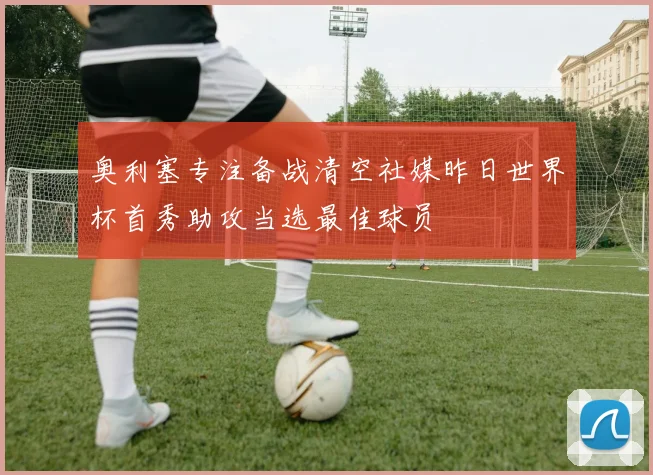 奥利塞专注备战清空社媒昨日世界杯首秀助攻当选最佳球员