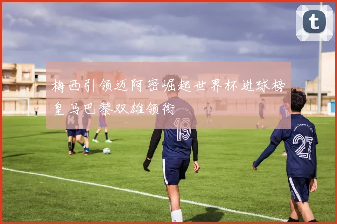 梅西引领迈阿密崛起世界杯进球榜皇马巴黎双雄领衔