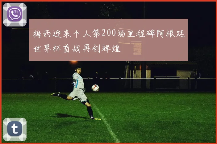 梅西迎来个人第200场里程碑阿根廷世界杯首战再创辉煌