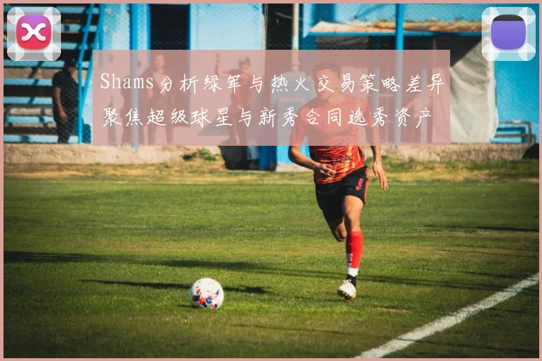 Shams分析绿军与热火交易策略差异聚焦超级球星与新秀合同选秀资产