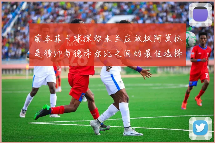 前本菲卡球探称米兰应放权阿莫林是穆帅与德泽尔比之间的最佳选择