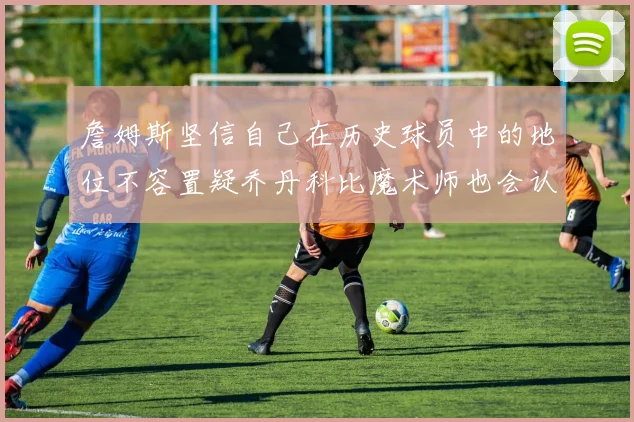 詹姆斯坚信自己在历史球员中的地位不容置疑乔丹科比魔术师也会认同
