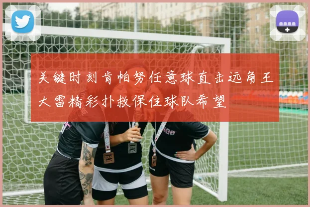 关键时刻肯帕努任意球直击远角王大雷精彩扑救保住球队希望