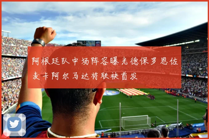 阿根廷队中场阵容曝光德保罗恩佐麦卡阿尔马达将联袂首发