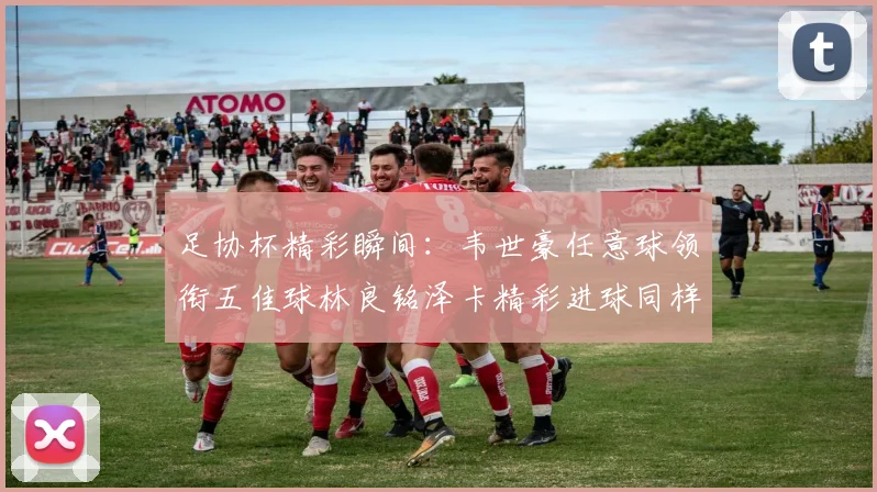 足协杯精彩瞬间：韦世豪任意球领衔五佳球林良铭泽卡精彩进球同样耀眼
