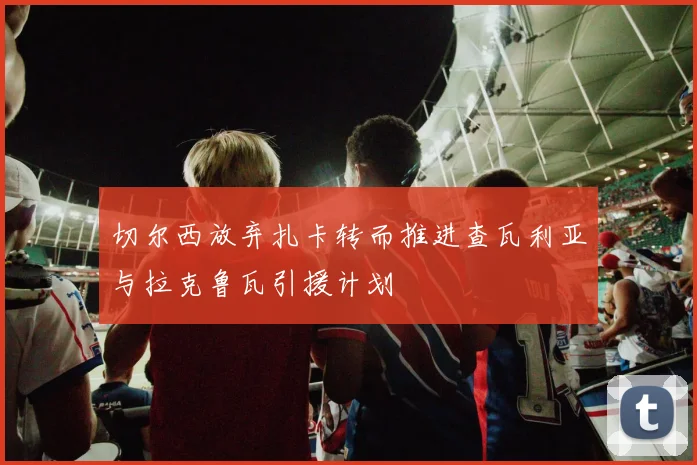 切尔西放弃扎卡转而推进查瓦利亚与拉克鲁瓦引援计划